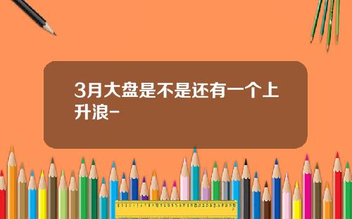 3月大盘是不是还有一个上升浪-