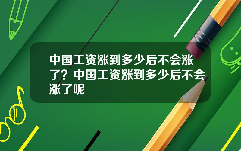 中国工资涨到多少后不会涨了？中国工资涨到多少后不会涨了呢
