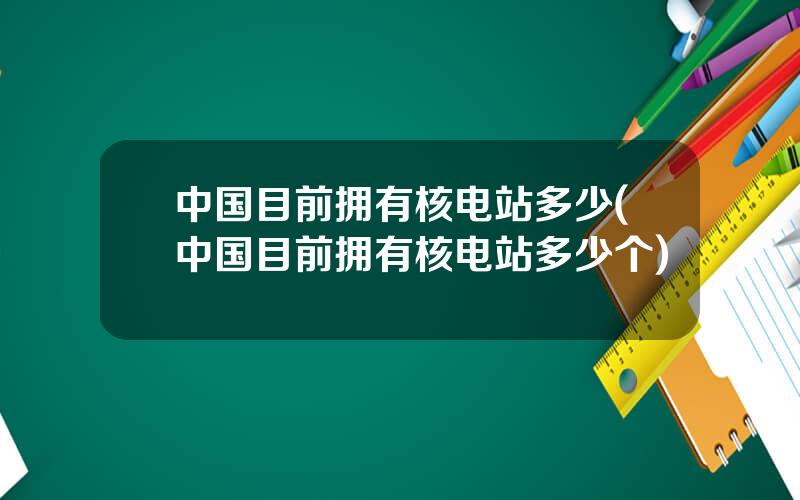 中国目前拥有核电站多少(中国目前拥有核电站多少个)
