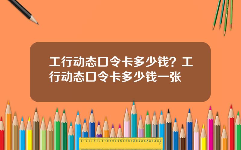 工行动态口令卡多少钱？工行动态口令卡多少钱一张