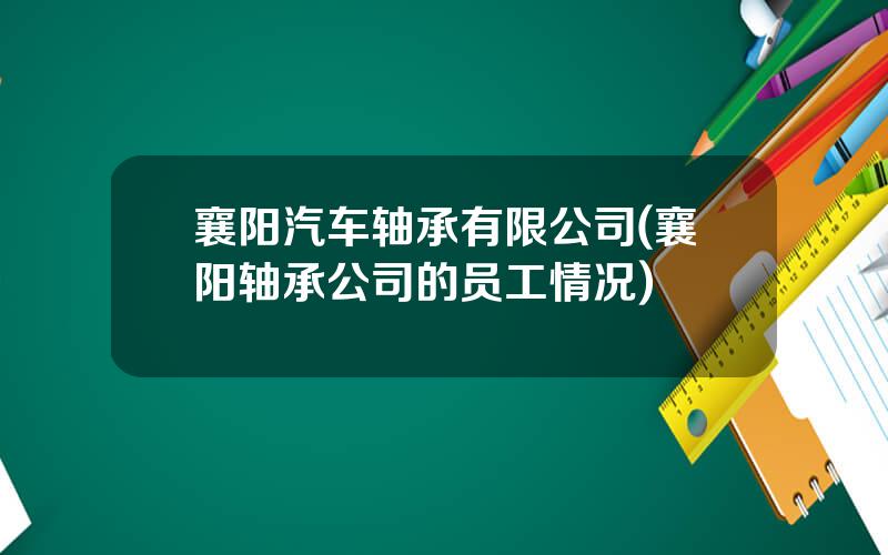 襄阳汽车轴承有限公司(襄阳轴承公司的员工情况)