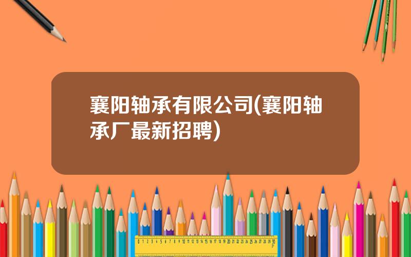 襄阳轴承有限公司(襄阳轴承厂最新招聘)