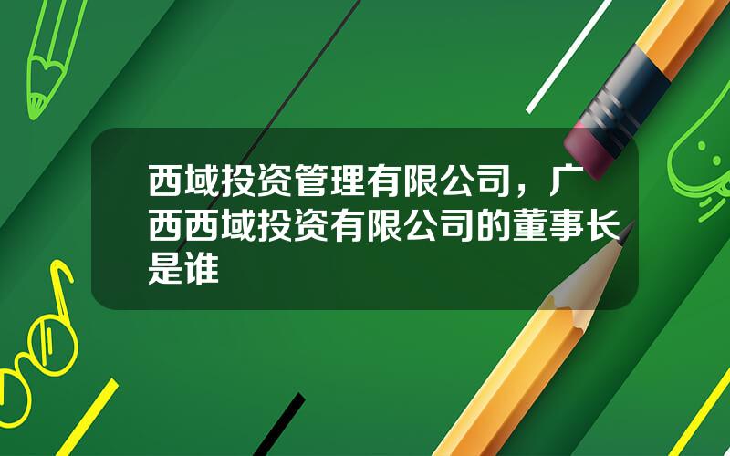 西域投资管理有限公司，广西西域投资有限公司的董事长是谁