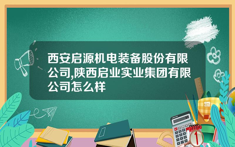 西安启源机电装备股份有限公司,陕西启业实业集团有限公司怎么样