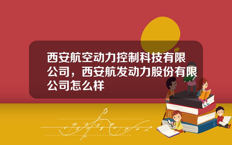 西安航空动力控制科技有限公司，西安航发动力股份有限公司怎么样
