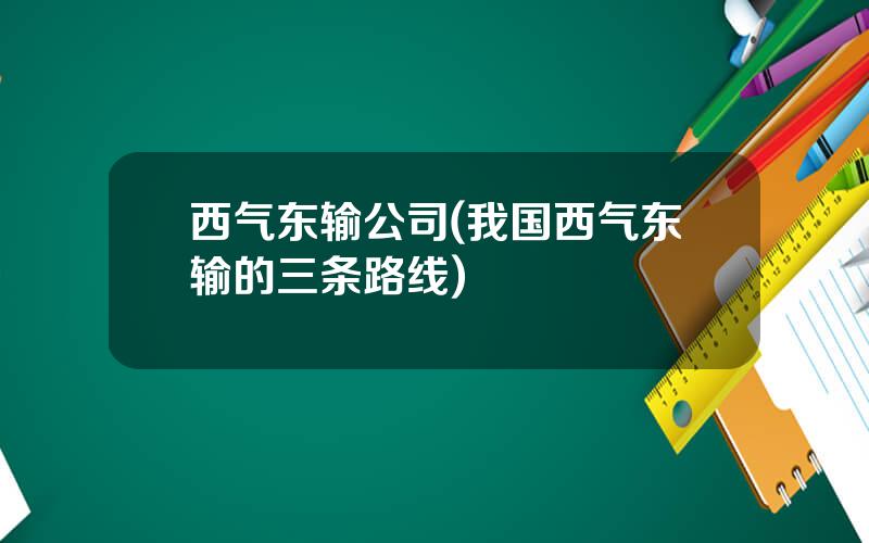 西气东输公司(我国西气东输的三条路线)