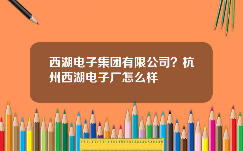 西湖电子集团有限公司？杭州西湖电子厂怎么样
