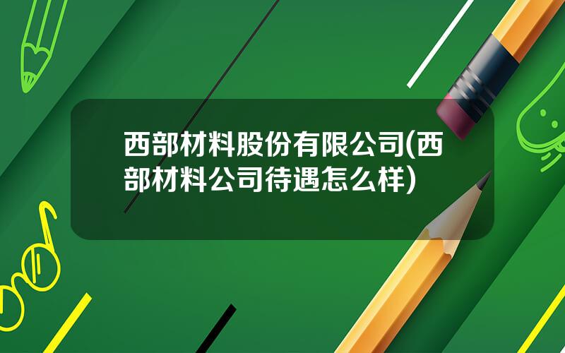 西部材料股份有限公司(西部材料公司待遇怎么样)