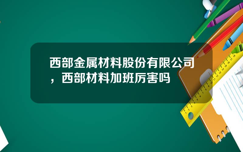 西部金属材料股份有限公司，西部材料加班厉害吗