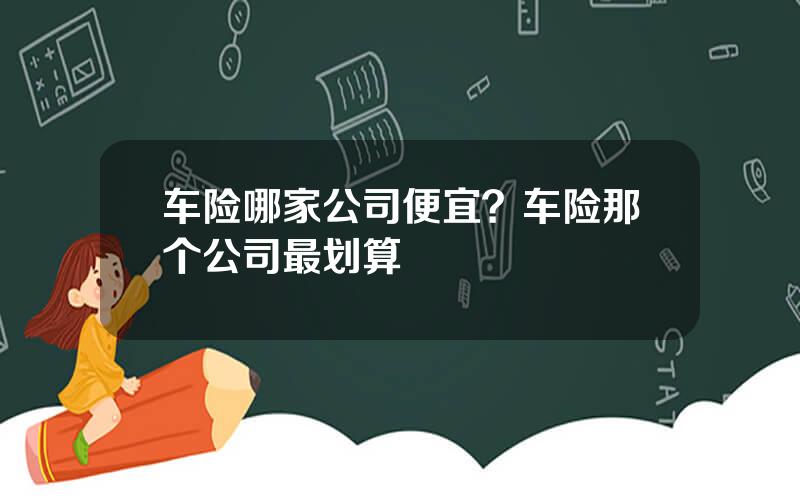 车险哪家公司便宜？车险那个公司最划算