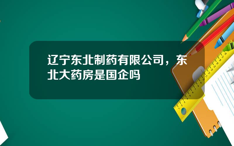 辽宁东北制药有限公司，东北大药房是国企吗