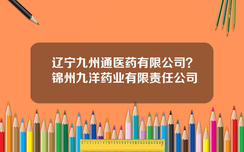 辽宁九州通医药有限公司？锦州九洋药业有限责任公司