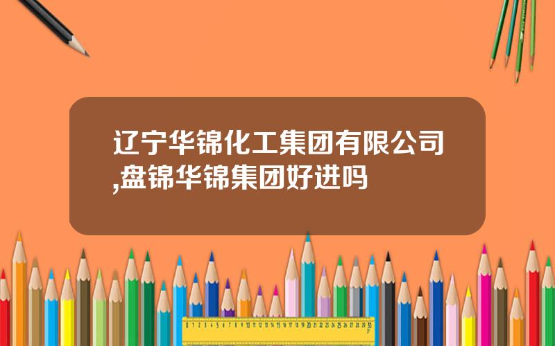 辽宁华锦化工集团有限公司,盘锦华锦集团好进吗