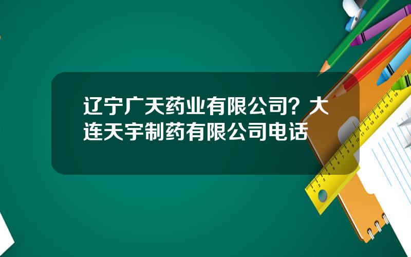 辽宁广天药业有限公司？大连天宇制药有限公司电话