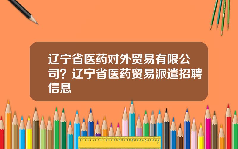 辽宁省医药对外贸易有限公司？辽宁省医药贸易派遣招聘信息