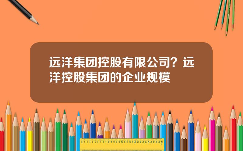 远洋集团控股有限公司？远洋控股集团的企业规模
