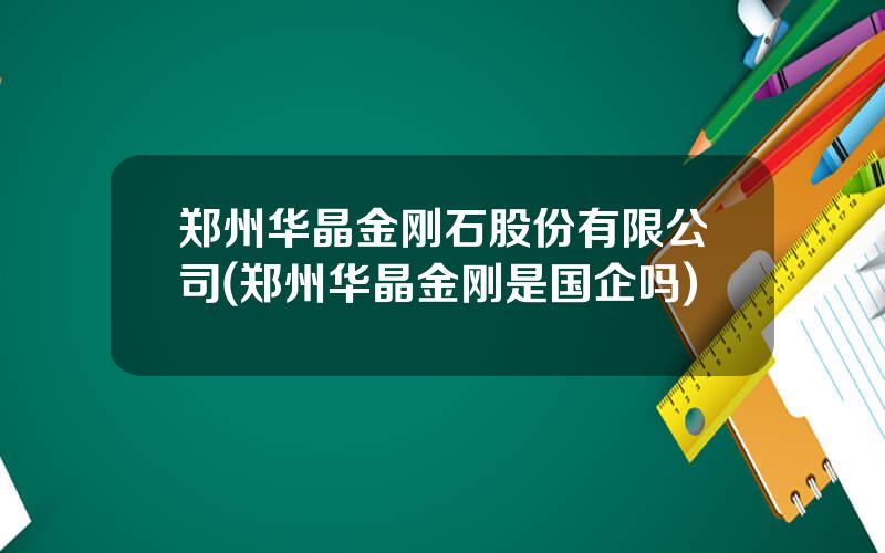 郑州华晶金刚石股份有限公司(郑州华晶金刚是国企吗)