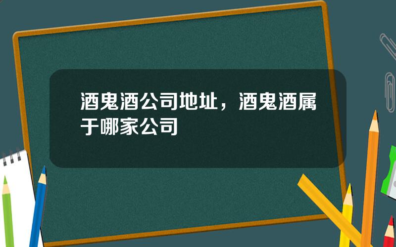 酒鬼酒公司地址，酒鬼酒属于哪家公司