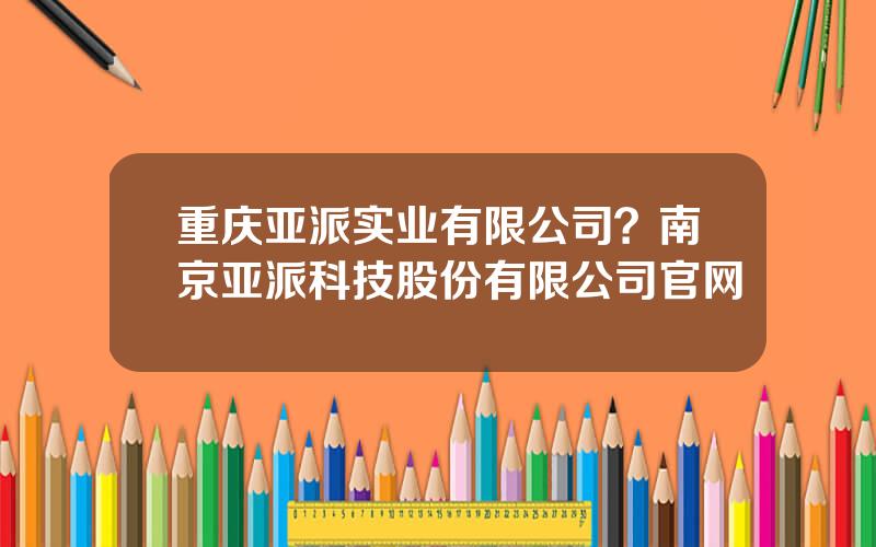重庆亚派实业有限公司？南京亚派科技股份有限公司官网