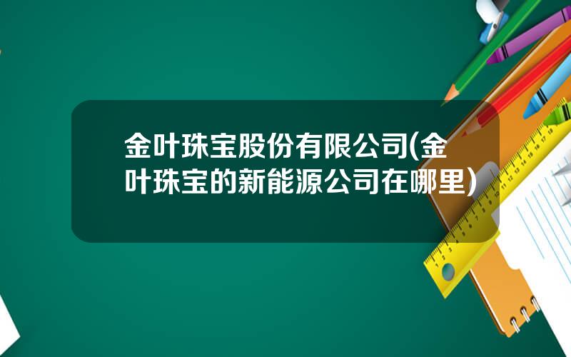 金叶珠宝股份有限公司(金叶珠宝的新能源公司在哪里)