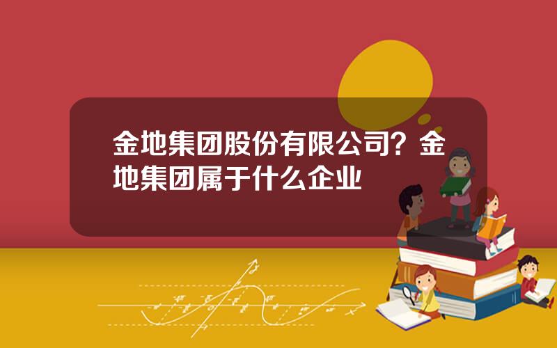 金地集团股份有限公司？金地集团属于什么企业