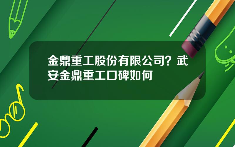 金鼎重工股份有限公司？武安金鼎重工口碑如何