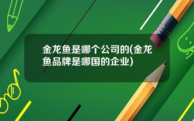 金龙鱼是哪个公司的(金龙鱼品牌是哪国的企业)