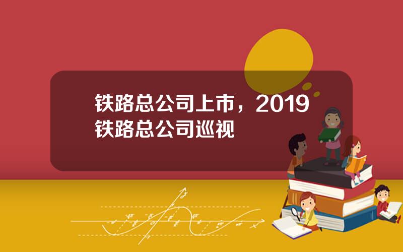 铁路总公司上市，2019铁路总公司巡视