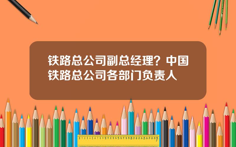 铁路总公司副总经理？中国铁路总公司各部门负责人