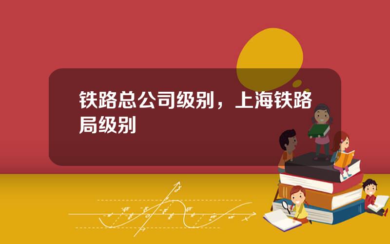 铁路总公司级别，上海铁路局级别