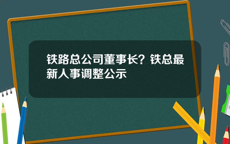 铁路总公司董事长？铁总最新人事调整公示