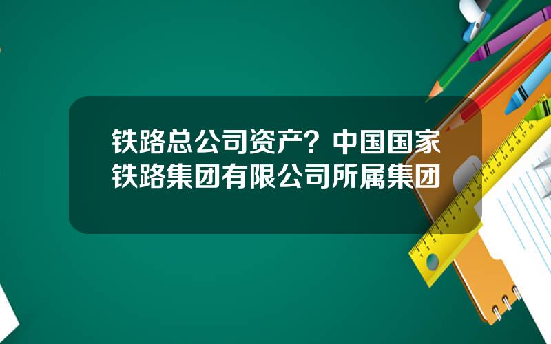 铁路总公司资产？中国国家铁路集团有限公司所属集团