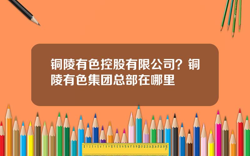 铜陵有色控股有限公司？铜陵有色集团总部在哪里