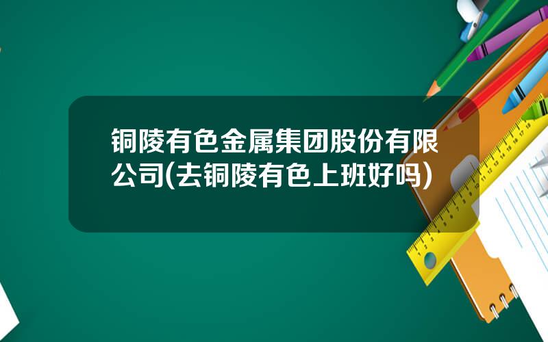 铜陵有色金属集团股份有限公司(去铜陵有色上班好吗)