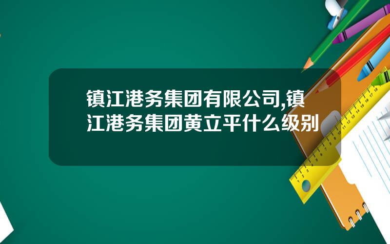 镇江港务集团有限公司,镇江港务集团黄立平什么级别