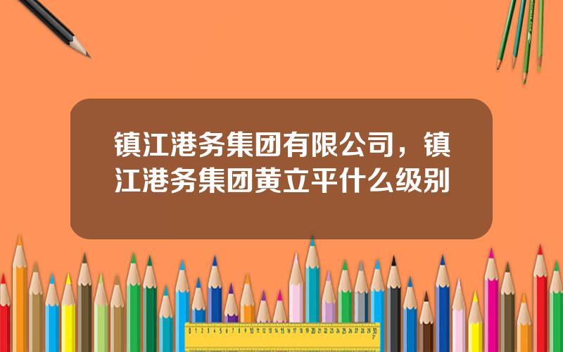镇江港务集团有限公司，镇江港务集团黄立平什么级别