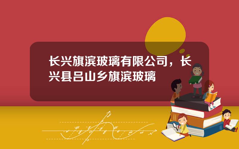 长兴旗滨玻璃有限公司，长兴县吕山乡旗滨玻璃