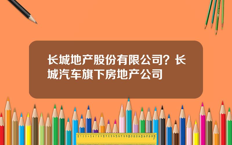 长城地产股份有限公司？长城汽车旗下房地产公司
