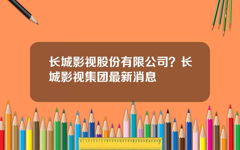 长城影视股份有限公司？长城影视集团最新消息