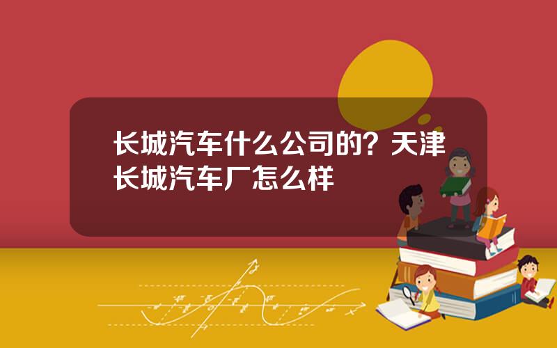 长城汽车什么公司的？天津长城汽车厂怎么样