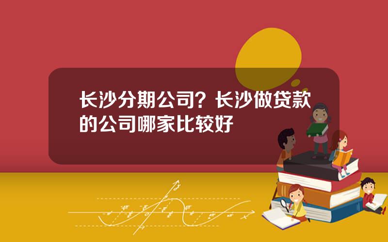 长沙分期公司？长沙做贷款的公司哪家比较好