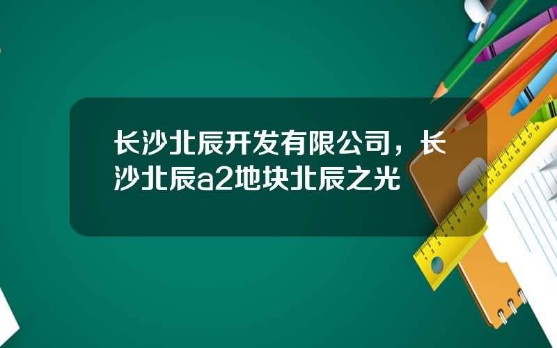 长沙北辰开发有限公司，长沙北辰a2地块北辰之光
