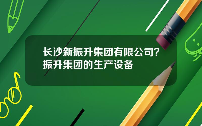 长沙新振升集团有限公司？振升集团的生产设备