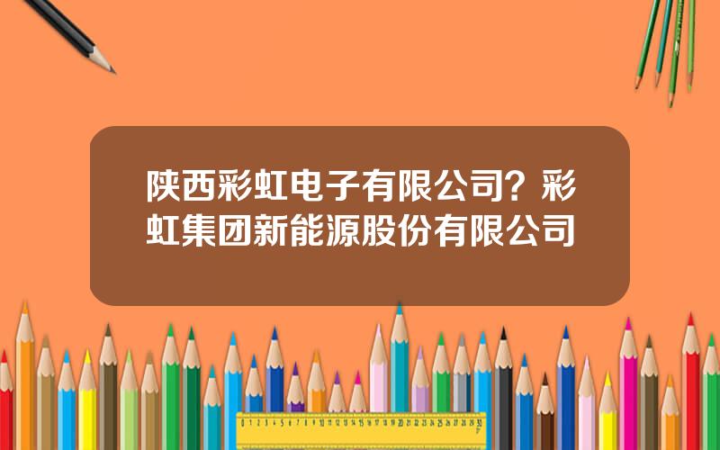 陕西彩虹电子有限公司？彩虹集团新能源股份有限公司