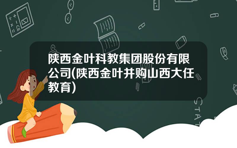 陕西金叶科教集团股份有限公司(陕西金叶并购山西大任教育)