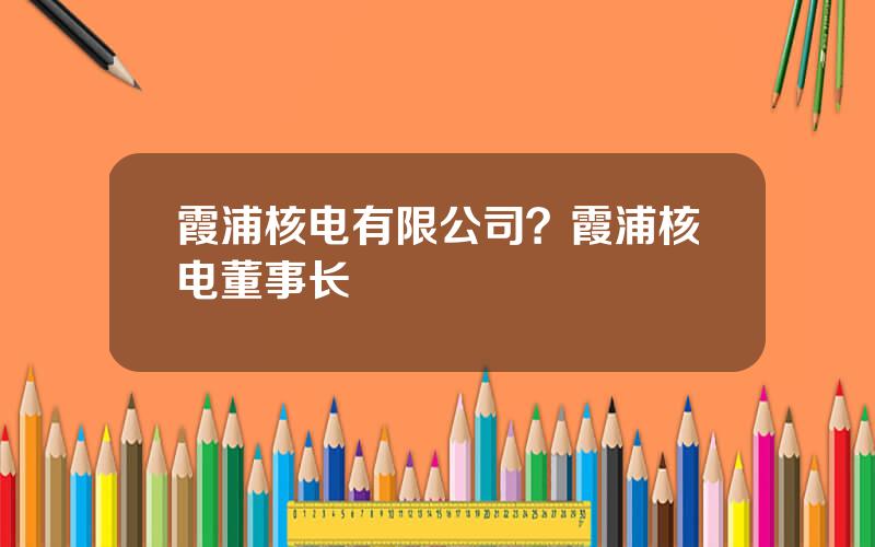 霞浦核电有限公司？霞浦核电董事长