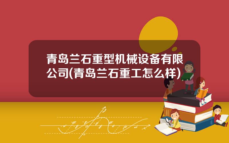 青岛兰石重型机械设备有限公司(青岛兰石重工怎么样)