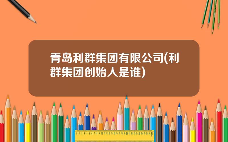 青岛利群集团有限公司(利群集团创始人是谁)