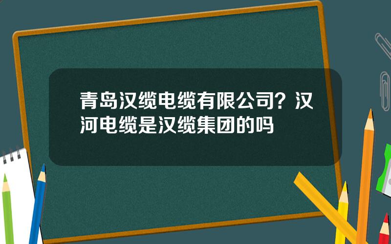青岛汉缆电缆有限公司？汉河电缆是汉缆集团的吗