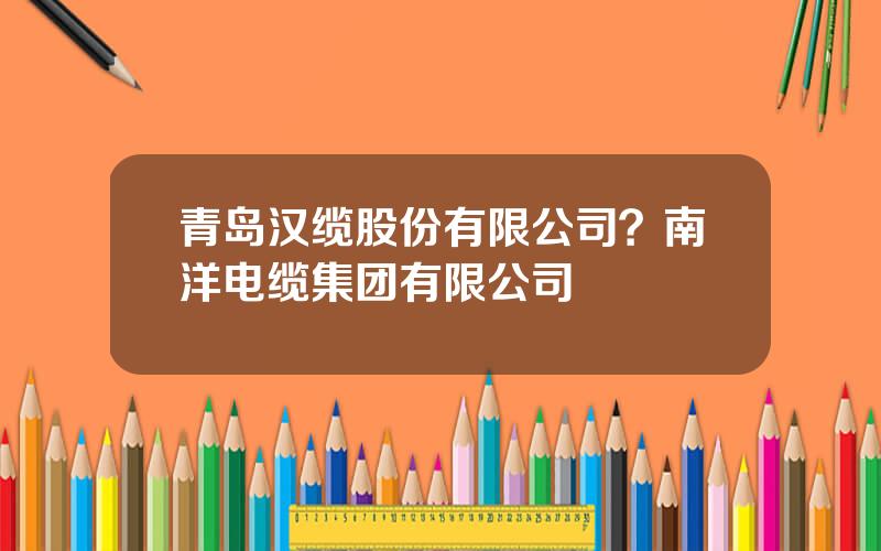 青岛汉缆股份有限公司？南洋电缆集团有限公司